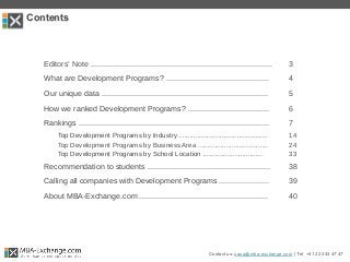 Contents
Contact us: zana@mba-exchange.com | Tel. +41 22 343 47 47
Editors’ Note ................................................................................... 3
What are Development Programs? ............................................... 4
Our unique data ............................................................................ 5
How we ranked Development Programs? ..................................... 6
Rankings ....................................................................................... 7
Top Development Programs by Industry ............................................... 14
Top Development Programs by Business Area ..................................... 24
Top Development Programs by School Location ................................ 33
Recommendation to students ........................................................ 38
Calling all companies with Development Programs ....................... 39
About MBA-Exchange.com ........................................................... 40
 