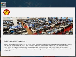Trader Development Programme
Shell’s Trader Development Programme (TDP) could be your passport to a successful career with the world’s largest energy trading
business. Join us and work though a structured 2-3 year programme to learn everything you need to know to become a trader.
For us, finding the right future traders is vital – they have the power to make a massive impact on our profitability and market
position. That’s why we look for women and men who bring us diverse professional perspectives, life experiences and educational
backgrounds.
 