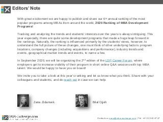Editors’ Note
With great excitement we are happy to publish and share our 6th annual ranking of the most
popular programs among MBAs from around the world, 2020 Ranking of MBA Development
Programs!
Tracking and analyzing the trends and students’ interests over the years is always intriguing. This
year especially, there are quite some development programs that made a huge leap forward in
the rankings. Naturally, the ranking is influenced primarily by the students’ views, however, to
understand the full picture of these changes, one must think of other underlying factors: program
locations, company changes (including acquisitions and performance), industry trends and
events, geographical market trends and events, to name a few.
In September 2020, we will be organizing the 2nd edition of the LDP Career Forum, where
employers get to increase visibility of their program in short online Q&A sessions with top MBA
talent. We would be happy to have you on board!
We invite you to take a look at this year’s ranking and let us know what you think. Share with your
colleagues and students, and do reach out in case we can help.
Zana Zidansek Bilal Ojjeh
Contact us: zana@mba-exchange.com | Tel. +41 22 343 47 47
 