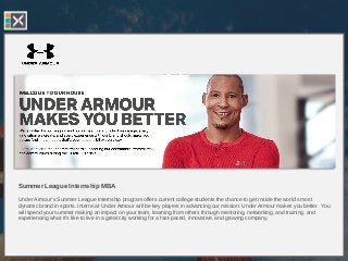 Summer League Internship MBA
Under Armour’s Summer League Internship program offers current college students the chance to get inside the world’s most
dynamic brand in sports. Interns at Under Armour will be key players in advancing our mission: Under Armour makes you better. You
will spend your summer making an impact on your team, learning from others through mentoring, networking, and training, and
experiencing what it’s like to live in a great city working for a fast-paced, innovative, and growing company.
 