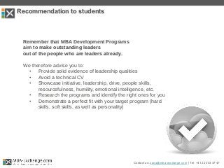 Recommendation to students
Remember that MBA Development Programs
aim to make outstanding leaders
out of the people who are leaders already.
We therefore advise you to:
• Provide solid evidence of leadership qualities
• Avoid a technical CV
• Showcase initiative, leadership, drive, people skills,
resourcefulness, humility, emotional intelligence, etc.
• Research the programs and identify the right ones for you
• Demonstrate a perfect fit with your target program (hard
skills, soft skills, as well as personality)
Contact us: zana@mba-exchange.com | Tel. +41 22 343 47 47
 