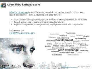 MBA-Exchange.com helps MBA students and alumni explore and identify the right
career opportunities, across industries and geographies:
• Gain visibility among and engage with employers through real-time online events
• Search vetted jobs, leadership programs and employers
• Explore work permits, country cultures, employment trends and competitions
Let’s connect at
Hello@MBA-Exchange.com
Contact us: zana@mba-exchange.com | Tel. +41 22 343 47 47
About MBA-Exchange.com
 