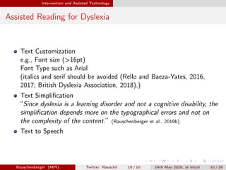 Intervention and Assisted Technology
Assisted Reading for Dyslexia
Text Customization
e.g., Font size (>16pt)
Font Type such as Arial
(italics and serif should be avoided (Rello and Baeza-Yates, 2016,
2017; British Dyslexia Association, 2018).)
Text Simpliﬁcation
“Since dyslexia is a learning disorder and not a cognitive disability, the
simpliﬁcation depends more on the typographical errors and not on
the complexity of the content.” (Rauschenberger et al., 2019b)
Text to Speech
Rauschenberger (MPI) Twitter: Rauschii 10 / 10 14th May 2020, at Intuit 10 / 28
 
