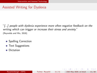 Intervention and Assisted Technology
Assisted Writing for Dyslexia
“[...] people with dyslexia experience more often negative feedback on the
writing which can trigger or increase their stress and anxiety.”
(Reynolds and Wu, 2018)
Spelling Correction
Text Suggestions
Dictation
Rauschenberger (MPI) Twitter: Rauschii 11 / 11 14th May 2020, at Intuit 11 / 28
 