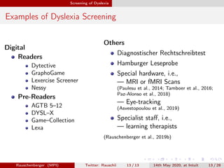 Screening of Dyslexia
Examples of Dyslexia Screening
Digital
Readers
Dytective
GraphoGame
Lexercise Screener
Nessy
Pre-Readers
AGTB 5–12
DYSL–X
Game–Collection
Lexa
Others
Diagnostischer Rechtschreibtest
Hamburger Leseprobe
Special hardware, i.e.,
— MRI or fMRI Scans
(Paulesu et al., 2014; Tamboer et al., 2016;
Paz-Alonso et al., 2018)
— Eye-tracking
(Asvestopoulou et al., 2019)
Specialist staﬀ, i.e.,
— learning therapists
(Rauschenberger et al., 2019b)
Rauschenberger (MPI) Twitter: Rauschii 13 / 13 14th May 2020, at Intuit 13 / 28
 