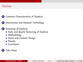 Outline
1 Common Characteristics of Dyslexia
2 Intervention and Assisted Technology
3 Screening of Dyslexia
Early and playful Screening of Dyslexia
Methodology
Game and Content Design
Results
Conclusion
4 Take Away
Rauschenberger (MPI) Twitter: Rauschii 2 / 2 14th May 2020, at Intuit 2 / 28
 