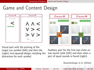 Screening of Dyslexia Game and Content Design
Game and Content Design
Visual part with the priming of the
target cue symbol (left) and then the
(right) nine-squared design including the
distractors for each symbol.
Auditory part for the ﬁrst two clicks on
two sound cards (left) and then when a
pair of equal sounds is found (right).
Rauschenberger et al. (2019a)
Rauschenberger (MPI) Twitter: Rauschii 18 / 18 14th May 2020, at Intuit 18 / 28
 