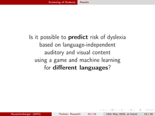 Screening of Dyslexia Results
Is it possible to predict risk of dyslexia
based on language-independent
auditory and visual content
using a game and machine learning
for diﬀerent languages?
Rauschenberger (MPI) Twitter: Rauschii 23 / 23 14th May 2020, at Intuit 23 / 28
 