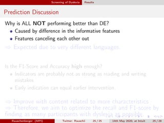 Screening of Dyslexia Results
Prediction Discussion
Why is ALL NOT performing better than DE?
Caused by diﬀerence in the informative features
Features canceling each other out
⇒ Expected due to very diﬀerent languages.
Is the F1-Score and Accuracy high enough?
Indicators are probably not as strong as reading and writing
mistakes
Early indication can equal earlier intervention.
⇒ Improve with content related to more characteristics
⇒ Therefore, we aim to optimize the recall and F1-score by
ﬁnding as many participants with dyslexia as possible.
Rauschenberger (MPI) Twitter: Rauschii 25 / 25 14th May 2020, at Intuit 25 / 28
 