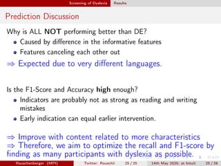 Screening of Dyslexia Results
Prediction Discussion
Why is ALL NOT performing better than DE?
Caused by diﬀerence in the informative features
Features canceling each other out
⇒ Expected due to very diﬀerent languages.
Is the F1-Score and Accuracy high enough?
Indicators are probably not as strong as reading and writing
mistakes
Early indication can equal earlier intervention.
⇒ Improve with content related to more characteristics
⇒ Therefore, we aim to optimize the recall and F1-score by
ﬁnding as many participants with dyslexia as possible.
Rauschenberger (MPI) Twitter: Rauschii 25 / 25 14th May 2020, at Intuit 25 / 28
 