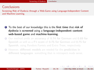 Screening of Dyslexia Conclusion
Conclusions
Screening Risk of Dyslexia through a Web-Game using Language-Independent Content
and Machine Learning.
1 To the best of our knowledge this is the ﬁrst time that risk of
dyslexia is screened using a language-independent content
web-based game and machine-learning.
2 Our method yields an accuracy of 0.74 for German and 0.69 for
Spanish as well as a F1-score of 0.75 for German and 0.75 for
Spanish, using Random Forests and Extra Trees, respectively.
3 However, diﬀerent models are needed for the prediction in
diﬀerent languages, something that in retrospect made sense.
Rauschenberger (MPI) Twitter: Rauschii 26 / 26 14th May 2020, at Intuit 26 / 28
 