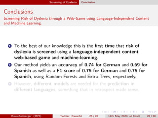 Screening of Dyslexia Conclusion
Conclusions
Screening Risk of Dyslexia through a Web-Game using Language-Independent Content
and Machine Learning.
1 To the best of our knowledge this is the ﬁrst time that risk of
dyslexia is screened using a language-independent content
web-based game and machine-learning.
2 Our method yields an accuracy of 0.74 for German and 0.69 for
Spanish as well as a F1-score of 0.75 for German and 0.75 for
Spanish, using Random Forests and Extra Trees, respectively.
3 However, diﬀerent models are needed for the prediction in
diﬀerent languages, something that in retrospect made sense.
Rauschenberger (MPI) Twitter: Rauschii 26 / 26 14th May 2020, at Intuit 26 / 28
 
