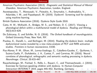References
American Psychiatric Association (2013). Diagnostic and Statistical Manual of Mental
Disorders. American Psychiatric Association, London, England.
Asvestopoulou, T., Manousaki, V., Psistakis, A., Smyrnakis, I., Andreadakis, V.,
Aslanides, I. M., and Papadopouli, M. (2019). Dyslexml: Screening tool for dyslexia
using machine learning.
British Dyslexia Association (2018). Dyslexia Style Guide 2018.
Catts, H. W., McIlraith, A., Bridges, M. S., and Nielsen, D. C. (2017). Viewing a
phonological deﬁcit within a multifactorial model of dyslexia. Reading and Writing,
30(3):613–629.
De Zubicaray, G. and Schiller, N. O. (2018). The Oxford handbook of neurolinguistics.
Oxford University Press, New York, NY.
Paulesu, E., Danelli, L., and Berlingeri, M. (2014). Reading the dyslexic brain: multiple
dysfunctional routes revealed by a new meta-analysis of PET and fMRI activation
studies. Frontiers in human neuroscience, 8:830.
Paz-Alonso, P. M., Oliver, M., Lerma-Usabiaga, G., Caballero-Gaudes, C., Quiñones, I.,
Suárez-Coalla, P., Duñabeitia, J. A., Cuetos, F., and Carreiras, M. (2018). Neural
correlates of phonological, orthographic and semantic reading processing in dyslexia.
NeuroImage. Clinical, 20:433–447.
Rauschenberger, M., Füchsel, S., Rello, L., Bayarri, C., and Thomaschewski, J. (2015).
Exercises for German-speaking children with dyslexia. In Human-Computer
Interaction–INTERACT 2015, pages 445–452, Bamberg, Germany.
Rauschenberger (MPI) Twitter: Rauschii 28 / 28 14th May 2020, at Intuit 28 / 28
 