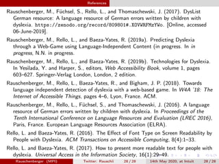 References
Rauschenberger, M., Füchsel, S., Rello, L., and Thomaschewski, J. (2017). DysList
German resource: A language resource of German errors written by children with
dyslexia. https://zenodo.org/record/809801#.XOVWRFMzYWo. [Online, accessed
06-June-2019].
Rauschenberger, M., Rello, L., and Baeza-Yates, R. (2019a). Predicting Dyslexia
through a Web-Game using Language-Independent Content (in progress. In in
progress, N.N. in progress.
Rauschenberger, M., Rello, L., and Baeza-Yates, R. (2019b). Technologies for Dyslexia.
In Yesilada, Y. and Harper, S., editors, Web Accessibility Book, volume 1, pages
603–627. Springer-Verlag London, London, 2 edition.
Rauschenberger, M., Rello, L., Baeza-Yates, R., and Bigham, J. P. (2018). Towards
language independent detection of dyslexia with a web-based game. In W4A ’18: The
Internet of Accessible Things, pages 4–6, Lyon, France. ACM.
Rauschenberger, M., Rello, L., Füchsel, S., and Thomaschewski, J. (2016). A language
resource of German errors written by children with dyslexia. In Proceedings of the
Tenth International Conference on Language Resources and Evaluation (LREC 2016),
Paris, France. European Language Resources Association (ELRA).
Rello, L. and Baeza-Yates, R. (2016). The Eﬀect of Font Type on Screen Readability by
People with Dyslexia. ACM Transactions on Accessible Computing, 8(4):1–33.
Rello, L. and Baeza-Yates, R. (2017). How to present more readable text for people with
dyslexia. Universal Access in the Information Society, 16(1):29–49.
Rauschenberger (MPI) Twitter: Rauschii 28 / 28 14th May 2020, at Intuit 28 / 28
 