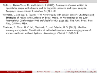 References
Rello, L., Baeza-Yates, R., and Llisterri, J. (2016). A resource of errors written in
Spanish by people with dyslexia and its linguistic, phonetic and visual analysis.
Language Resources and Evaluation, 51(2):1–30.
Reynolds, L. and Wu, S. (2018). "I’m Never Happy with What I Write": Challenges and
Strategies of People with Dyslexia on Social Media. In Proceedings of the 12th
International Conferenceon Web and Social Media, page 280. The AAAI Press, Palo
Alto, California USA.
Tamboer, P., Vorst, H. C. M., Ghebreab, S., and Scholte, H. S. (2016). Machine
learning and dyslexia: Classiﬁcation of individual structural neuro-imaging scans of
students with and without dyslexia. NeuroImage. Clinical, 11:508–514.
Rauschenberger (MPI) Twitter: Rauschii 28 / 28 14th May 2020, at Intuit 28 / 28
 