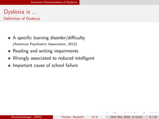 Common Characteristics of Dyslexia
Dyslexia is ...
Deﬁnition of Dyslexia
A speciﬁc learning disorder/diﬃculty
(American Psychiatric Association, 2013)
Reading and writing impairments
Wrongly associated to reduced intelligent
Important cause of school failure
Rauschenberger (MPI) Twitter: Rauschii 5 / 5 14th May 2020, at Intuit 5 / 28
 