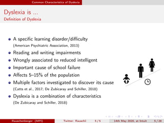 Common Characteristics of Dyslexia
Dyslexia is ...
Deﬁnition of Dyslexia
A speciﬁc learning disorder/diﬃculty
(American Psychiatric Association, 2013)
Reading and writing impairments
Wrongly associated to reduced intelligent
Important cause of school failure
Aﬀects 5–15% of the population
Multiple factors investigated to discover its cause
(Catts et al., 2017; De Zubicaray and Schiller, 2018)
Dyslexia is a combination of characteristics
(De Zubicaray and Schiller, 2018)
Rauschenberger (MPI) Twitter: Rauschii 5 / 5 14th May 2020, at Intuit 5 / 28
 