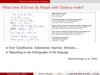 Common Characteristics of Dyslexia
What kind of Errors do People with Dyslexia make?
Error Classiﬁcation: Substitution, Insertion, Omission, ...
Depending on the Orthography of the language
(Rauschenberger et al., 2016)
Rauschenberger (MPI) Twitter: Rauschii 6 / 6 14th May 2020, at Intuit 6 / 28
 