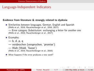 Common Characteristics of Dyslexia
Language-Independent Indicators
Evidence from literature & strongly related to dyslexia
Similarities between languages, German, English and Spanish
(Rello et al., 2016; Rauschenberger et al., 2016, 2017)
— Error category Substitution: exchanging a letter for another one
(Rello et al., 2016; Rauschenberger et al., 2017)
Examples:
— b, d, p, q
— versbrochen (versprochen, ‘promise’)
— Walt (Wald, ‘forest’)
(Rello et al., 2016; Rauschenberger et al., 2016)
What happens if the error produces a new word?
Rauschenberger (MPI) Twitter: Rauschii 7 / 7 14th May 2020, at Intuit 7 / 28
 