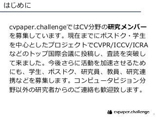 はじめに
3
cvpaper.challengeではCV分野の研究メンバー
を募集しています。現在までにポスドク・学⽣
を中⼼としたプロジェクトでCVPR/ICCV/ICRA
などのトップ国際会議に投稿し、査読を突破し
て来ました。今後さらに活...