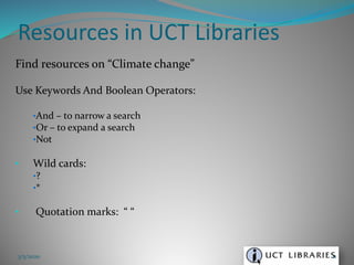 Find resources on “Climate change”
Use Keywords And Boolean Operators:
•And – to narrow a search
•Or – to expand a search
•Not
• Wild cards:
•?
•*
• Quotation marks: “ “
Resources in UCT Libraries
3/5/2020 11
 