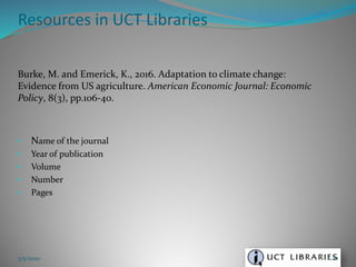 Burke, M. and Emerick, K., 2016. Adaptation to climate change:
Evidence from US agriculture. American Economic Journal: Economic
Policy, 8(3), pp.106-40.
• Name of the journal
• Year of publication
• Volume
• Number
• Pages
Resources in UCT Libraries
3/5/2020 20
 