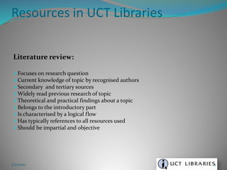 Literature review:
Focuses on research question
Current knowledge of topic by recognised authors
Secondary and tertiary sources
Widely read previous research of topic
Theoretical and practical findings about a topic
Belongs to the introductory part
Is characterised by a logical flow
Has typically references to all resources used
Should be impartial and objective
Resources in UCT Libraries
3/5/2020 3
 