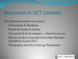 For a literature review we want to
• Find articles & databases
• Search for books & ebooks
• Get articles & book chapters - wherever you are
• Borrow books & materials from other libraries -
Interlibrary Loans (ILL)
• Newspapers and News sites eg. Pressreader
Resources in UCT Libraries
3/5/2020 5
 