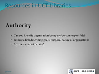 Authority
• Can you identify organisation/company/person responsible?
• Is there a link describing goals, purpose, nature of organisation?
• Are there contact details?
Resources in UCT Libraries
3/5/2020 62
 