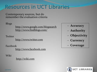 Contemporary sources, but do
remember the evaluation criteria
Blogs
http://www.google.com/blogsearch
http://www.findblogs.com/
Twitter
http://www.twitter.com
Facebook
http://www.facebook.com
Wiki
http://wiki.com
Resources in UCT Libraries
3/5/2020 67
– Accuracy
– Authority
– Objectivity
– Currency
– Coverage
 