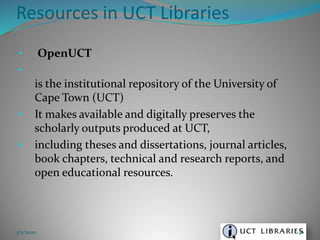 • OpenUCT
•
is the institutional repository of the University of
Cape Town (UCT)
• It makes available and digitally preserves the
scholarly outputs produced at UCT,
• including theses and dissertations, journal articles,
book chapters, technical and research reports, and
open educational resources.
Resources in UCT Libraries
3/5/2020 76
 