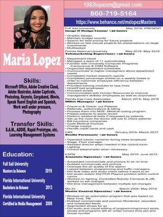MariaLopez
https://www.behance.net/mslopezMasters
860-719-5164
1983lopezm@gmail.com
Microsoft Office, Adobe Creative Cloud,
Adobe Illustrator, Adobe Captivate,
Photoshop, Keynote, Gargaband, iMovie,
Speak fluent English and Spanish,
Work well under pressure,
Photography
Full Sail University
MastersinScience 2019
Florida International University
BachelorsinScience 2013
Florida International University
CertifiedinMediaManagement 2009
S.A.M., ADDIE, Rapid Prototype, etc.
Learning Management Systems
Skills:
Education:
Transfer Skills:
Full Sail University May 2019- PRESENT
Image & Design Liason/ +40 hours
• Graphic Design
• Maintain budget records
• Search for best pricing for future projects
• Worked on last minute projects for presentations on large
investments
• Multitasked
Florida National University May 2018- May 2019
Telemarketing Supervisor/ +40 hours
• Department Head
• Managed a team of 11 subordinates
• Familiar with University Computer Programs
-Campusvue & CRM Software
• Organized department schedules
• Communicate to higher managment about department
needs
• Completed market research reports
• Completed percentage sheets on a weekly bases in
order to maximize employee efficiency between
departments
• Provided training modules to new hires
• Hired/Fired employees
• Provided scripts
• Communicated with Human Resources to improve
management skillsfor employees as well as corporation
Florida Eye Care Associates March 2015- May 2018
Office Manager/ +40 hours
• Check-in & Check- out Patients
• Referrals, authorizations & billing
• Process them into MVE- Medical coding program
• Pretest patients to assist doctor
• Perform additional tests if requested by patients
• Set up the room the doctor will use to check patients
• Bill insurance companies
• Code Medical Invoices
• Charge copays
• Handle credit cards and cash
CBS January 2015- March 2017
Studio Personnel/ +40 hours
• Operated robotic cameras during news broadcast
• Stage- Floor manager
• Assisted director when needed in the control room
• Lighting
• Control teleprompter when necessary
ESPN May 2010- June 2013
Associate Operator/ +40 hours
• Scheduled commercials and promos to air on time
• Dubbed commercials and promos
• Oversaw the air quality of the station
• Liaised between programming and traffic managers
• Did final video and audio check before it went to air
• Did studio duties• Did PCR Playout position within control
rooms
• Worked on lighting, Controlled Robotic Cameras & JIB,
worked on set changes
• Did time management between multiple set changes
My-33 March 2004- May 2010
Master Control Operator/ +40 hours
• Worked on an automation program that was based on
Real Time, TM
• Dubbed commercials and promos• Monitored, recorded,
and scheduled feeds
• Segmented shows for air
• Did audio and visual editing of programmingcorrect spots,
shows and programs will air under correct time slot and
house number
 