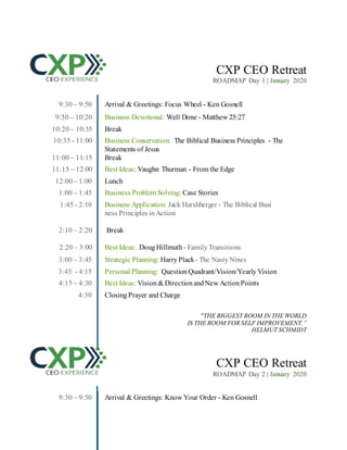 CXP CEO Retreat
ROADMAP Day 1 | January 2020
9:30 – 9:50 Arrival & Greetings: Focus Wheel - Ken Gosnell
9:50 – 10:20 Business Devotional: Well Done - Matthew 25:27
10:20 – 10:35 Break
10:35 - 11:00 Business Conservation: The Biblical Business Principles - The
Statements of Jesus
11:00 – 11:15 Break
11:15 – 12:00 Best Ideas: Vaughn Thurman - From the Edge
12:00– 1:00 Lunch
1:00 – 1:45 Business Problem Solving: Case Stories
1:45 - 2:10 Business Application: Jack Harshberger - The Biblical Busi
ness Principles inAction
2:10 – 2:20 Break
2:20 – 3:00 Best Ideas: DougHillmuth - Family Transitions
3:00 – 3:45 Strategic Planning: Harry Plack - The Nasty Nines
3:45 - 4:15 Personal Planning: Question Quadrant/Vision/Yearly Vision
4:15 – 4:30 Best Ideas: Vision & Direction andNew Action Points
4:30 Closing Prayer and Charge
"THE BIGGEST ROOM IN THE WORLD
IS THE ROOM FOR SELF IMPROVEMENT.”
HELMUT SCHMIDT
CXP CEO Retreat
ROADMAP Day 2 | January 2020
9:30 – 9:50 Arrival & Greetings: Know Your Order - Ken Gosnell
 