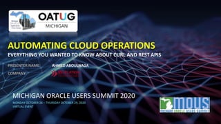MICHIGAN ORACLE USERS SUMMIT 2020
MONDAY OCTOBER 26 – THURSDAY OCTOBER 29, 2020
VIRTUAL EVENT
AUTOMATING CLOUD OPERATIONS
EVERYTHING YOU WANTED TO KNOW ABOUT CURL AND REST APIS
PRESENTER NAME: AHMED ABOULNAGA
COMPANY:
 