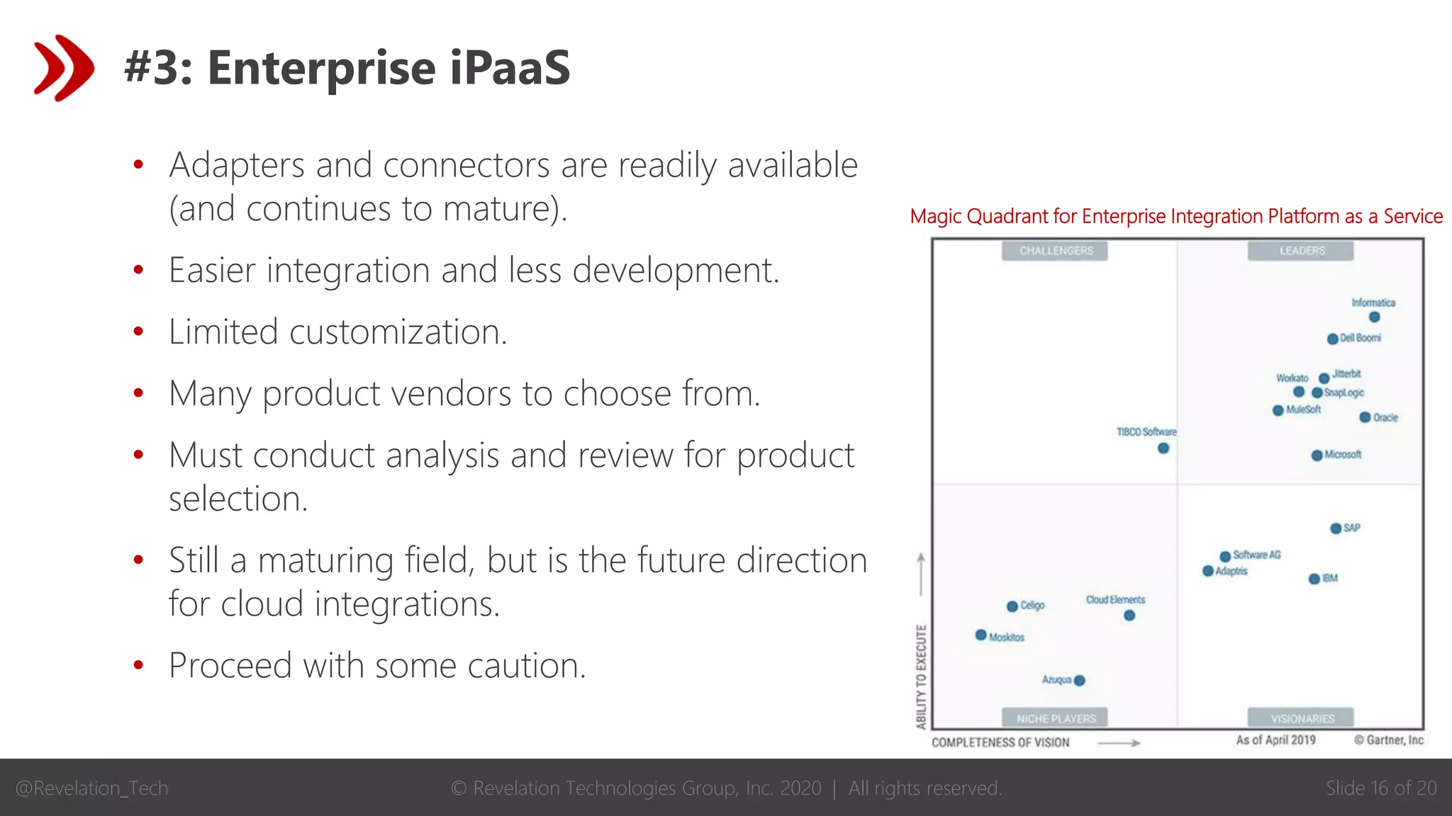 © Revelation Technologies Group, Inc. 2020 | All rights reserved. Slide 16 of 20
@Revelation_Tech
#3: Enterprise iPaaS
• Adapters and connectors are readily available
(and continues to mature).
• Easier integration and less development.
• Limited customization.
• Many product vendors to choose from.
• Must conduct analysis and review for product
selection.
• Still a maturing field, but is the future direction
for cloud integrations.
• Proceed with some caution.
Magic Quadrant for Enterprise Integration Platform as a Service
 