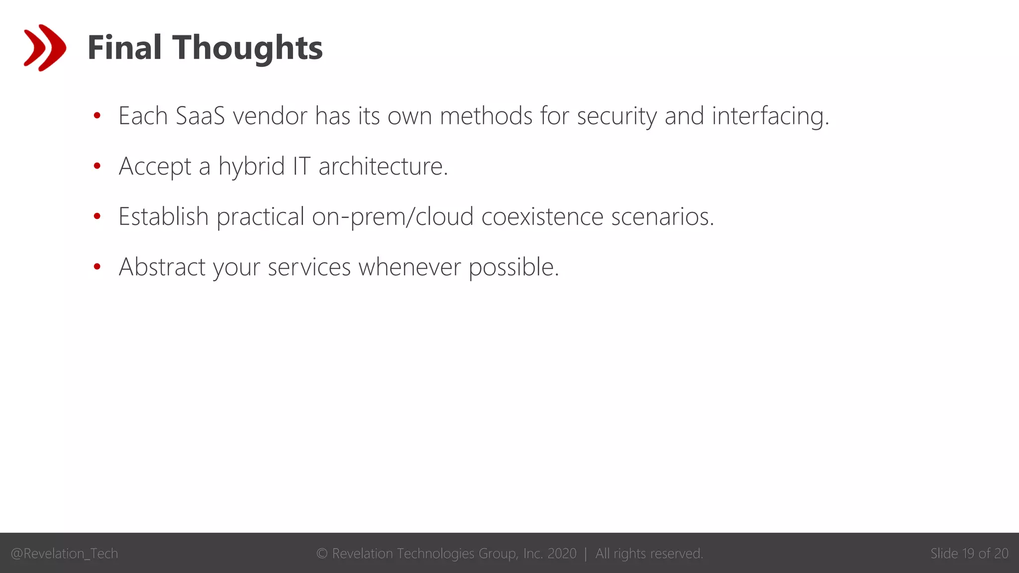 © Revelation Technologies Group, Inc. 2020 | All rights reserved. Slide 19 of 20
@Revelation_Tech
Final Thoughts
• Each SaaS vendor has its own methods for security and interfacing.
• Accept a hybrid IT architecture.
• Establish practical on-prem/cloud coexistence scenarios.
• Abstract your services whenever possible.
 