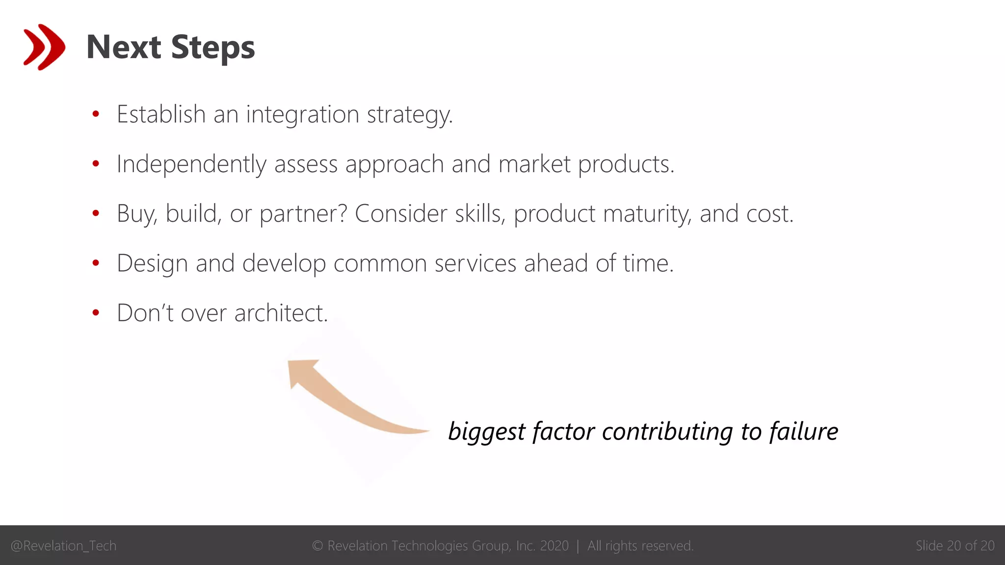 © Revelation Technologies Group, Inc. 2020 | All rights reserved. Slide 20 of 20
@Revelation_Tech
biggest factor contributing to failure
Next Steps
• Establish an integration strategy.
• Independently assess approach and market products.
• Buy, build, or partner? Consider skills, product maturity, and cost.
• Design and develop common services ahead of time.
• Don’t over architect.
 