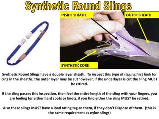 Synthetic Round Slings have a double layer sheath. To inspect this type of rigging first look for
cuts in the sheaths, the outer layer may be cut however, if the underlayer is cut the sling MUST
be retired.
If the sling passes this inspection, then feel the entire length of the sling with your fingers, you
are feeling for either hard spots or knots, if you find either the sling MUST be retired.
Also these slings MUST have a load rating tag on them, if they don’t Dispose of them. (this is
the same requirement as nylon slings)
OUTER SHEATH
SYNTHETIC CORE
INSIDE SHEATH
 