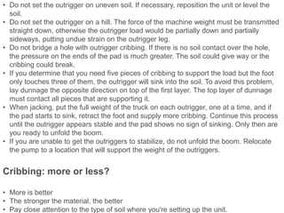 • Do not set the outrigger on uneven soil. If necessary, reposition the unit or level the
soil.
• Do not set the outrigger on a hill. The force of the machine weight must be transmitted
straight down, otherwise the outrigger load would be partially down and partially
sideways, putting undue strain on the outrigger leg.
• Do not bridge a hole with outrigger cribbing. If there is no soil contact over the hole,
the pressure on the ends of the pad is much greater. The soil could give way or the
cribbing could break.
• If you determine that you need five pieces of cribbing to support the load but the foot
only touches three of them, the outrigger will sink into the soil. To avoid this problem,
lay dunnage the opposite direction on top of the first layer. The top layer of dunnage
must contact all pieces that are supporting it.
• When jacking, put the full weight of the truck on each outrigger, one at a time, and if
the pad starts to sink, retract the foot and supply more cribbing. Continue this process
until the outrigger appears stable and the pad shows no sign of sinking. Only then are
you ready to unfold the boom.
• If you are unable to get the outriggers to stabilize, do not unfold the boom. Relocate
the pump to a location that will support the weight of the outriggers.
Cribbing: more or less?
• More is better
• The stronger the material, the better
• Pay close attention to the type of soil where you're setting up the unit.
 