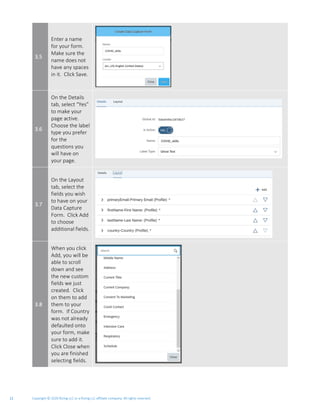 Copyright © 2020 Rizing LLC or a Rizing LLC affiliate company. All rights reserved.11
3.5
Enter a name
for your form.
Make sure the
name does not
have any spaces
in it. Click Save.
3.6
On the Details
tab, select “Yes”
to make your
page active.
Choose the label
type you prefer
for the
questions you
will have on
your page.
3.7
On the Layout
tab, select the
fields you wish
to have on your
Data Capture
Form. Click Add
to choose
additional fields.
3.8
When you click
Add, you will be
able to scroll
down and see
the new custom
fields we just
created. Click
on them to add
them to your
form. If Country
was not already
defaulted onto
your form, make
sure to add it.
Click Close when
you are finished
selecting fields.
 