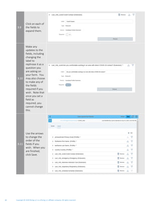 Copyright © 2020 Rizing LLC or a Rizing LLC affiliate company. All rights reserved.12
3.9
Click on each of
the fields to
expand them.
3.10
Make any
updates to the
fields, including
changing the
label to
rephrase it as a
question you
are asking on
your form. You
may also choose
to make any of
the fields
required if you
wish. Note that
once you set a
field as
required, you
cannot change
this.
3.11
Use the arrows
to change the
order of the
fields if you
wish. When you
are finished,
click Save.
 
