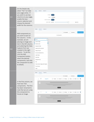 Copyright © 2020 Rizing LLC or a Rizing LLC affiliate company. All rights reserved.14
4.5
On the Details tab,
select “Yes” to make
your page active. If
you wish to use two
columns on your page,
enable the two-
column selection and
choose the desired
width for the columns.
4.6
Add components as
you wish to each of
the columns. In this
example, we are
placing an image and
text in the left column,
and selecting the Data
Capture Form we
created in the right
column. To do this,
click the Add
Component button,
select the desired
components, and click
the component to edit
its details.
4.7
In the first column, we
have two Text
components. The first
has been renamed to
note that we are using
this component to
house an image.
 