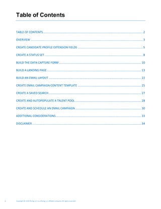 Copyright © 2020 Rizing LLC or a Rizing LLC affiliate company. All rights reserved.2
Table of Contents
TABLE OF CONTENTS..................................................................................................................... 2
OVERVIEW ................................................................................................................................... 3
CREATE CANDIDATE PROFILE EXTENSION FIELDS ............................................................................ 5
CREATE A STATUS SET................................................................................................................... 8
BUILD THE DATA CAPTURE FORM ................................................................................................ 10
BUILD A LANDING PAGE .............................................................................................................. 13
BUILD AN EMAIL LAYOUT ............................................................................................................ 22
CREATE EMAIL CAMPAIGN CONTENT TEMPLATE .......................................................................... 25
CREATE A SAVED SEARCH............................................................................................................ 27
CREATE AND AUTOPOPULATE A TALENT POOL ............................................................................. 28
CREATE AND SCHEDULE AN EMAIL CAMPAIGN ............................................................................. 30
ADDITIONAL CONSIDERATIONS.................................................................................................... 33
DISCLAIMER ............................................................................................................................... 34
 
