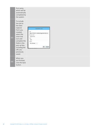Copyright © 2020 Rizing LLC or a Rizing LLC affiliate company. All rights reserved.26
first name,
which will be
automatically
completed by
the system.
6.5
To include
the link to
the Data
Capture
Form you
created,
select the
chain link
icon and
complete the
fields in the
pop-up box,
including the
URL you
previously
saved.
6.6
When you
are finished,
click the Save
button.
 