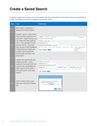 Copyright © 2020 Rizing LLC or a Rizing LLC affiliate company. All rights reserved.27
Create a Saved Search
Creating a saved search allows you to find people who have provided the information you have requested, or
to filter candidates and former employees by specific criteria.
Step Task Description
7.1
Recruiting > Candidates >
Keyword and Item Search
7.2
Create a search using criteria
from the Data Capture Form
you built. Under Activity, you
can select the Data Capture
Form. This will add it to the
search criteria. You could
also use any of the Candidate
Profile Extension fields you
created, which would be
found under the Basic Info
drop-down.
7.3
Update the search with any
criteria you like. In this
example, the search will find
anyone who completed the
Data Capture Form within
the past month. Click Save
Search.
7.4
Enter a Search Name and
save your search by clicking
OK.
 