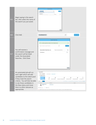 Copyright © 2020 Rizing LLC or a Rizing LLC affiliate company. All rights reserved.29
8.5
Begin typing in the search
bar, then select the name of
the search you just saved.
8.6 Click Add.
8.7
You will receive a
confirmation message and
the search will be listed
under the Associated
Searches. Click Close.
8.8
An automated job will run
each night which will add
candidates to this talent pool
if they meet the search
criteria. You will then be able
to see those candidates in
the New status and move
them to other statuses as
appropriate.
 
