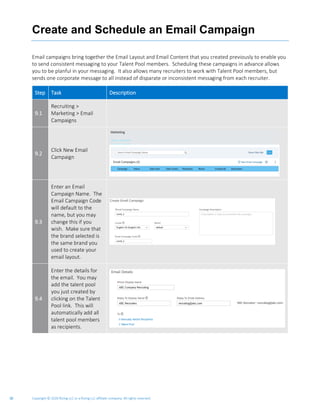 Copyright © 2020 Rizing LLC or a Rizing LLC affiliate company. All rights reserved.30
Create and Schedule an Email Campaign
Email campaigns bring together the Email Layout and Email Content that you created previously to enable you
to send consistent messaging to your Talent Pool members. Scheduling these campaigns in advance allows
you to be planful in your messaging. It also allows many recruiters to work with Talent Pool members, but
sends one corporate message to all instead of disparate or inconsistent messaging from each recruiter.
Step Task Description
9.1
Recruiting >
Marketing > Email
Campaigns
9.2
Click New Email
Campaign
9.3
Enter an Email
Campaign Name. The
Email Campaign Code
will default to the
name, but you may
change this if you
wish. Make sure that
the brand selected is
the same brand you
used to create your
email layout.
9.4
Enter the details for
the email. You may
add the talent pool
you just created by
clicking on the Talent
Pool link. This will
automatically add all
talent pool members
as recipients.
 