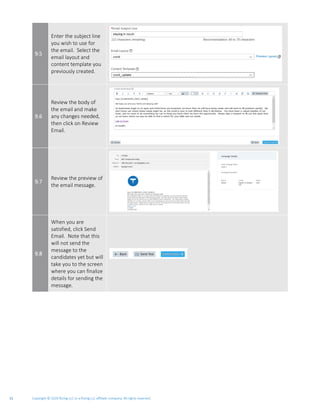 Copyright © 2020 Rizing LLC or a Rizing LLC affiliate company. All rights reserved.31
9.5
Enter the subject line
you wish to use for
the email. Select the
email layout and
content template you
previously created.
9.6
Review the body of
the email and make
any changes needed,
then click on Review
Email.
9.7
Review the preview of
the email message.
9.8
When you are
satisfied, click Send
Email. Note that this
will not send the
message to the
candidates yet but will
take you to the screen
where you can finalize
details for sending the
message.
 