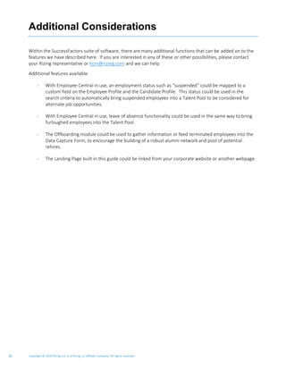 Copyright © 2020 Rizing LLC or a Rizing LLC affiliate company. All rights reserved.33
Additional Considerations
Within the SuccessFactors suite of software, there are many additional functions that can be added on to the
features we have described here. If you are interested in any of these or other possibilities, please contact
your Rizing representative or hcm@rizing.com and we can help.
Additional features available:
- With Employee Central in use, an employment status such as “suspended” could be mapped to a
custom field on the Employee Profile and the Candidate Profile. This status could be used in the
search criteria to automatically bring suspended employees into a Talent Pool to be considered for
alternate job opportunities.
- With Employee Central in use, leave of absence functionality could be used in the same way to bring
furloughed employees into the Talent Pool.
- The Offboarding module could be used to gather information or feed terminated employees into the
Data Capture Form, to encourage the building of a robust alumni network and pool of potential
rehires.
- The Landing Page built in this guide could be linked from your corporate website or another webpage.
 