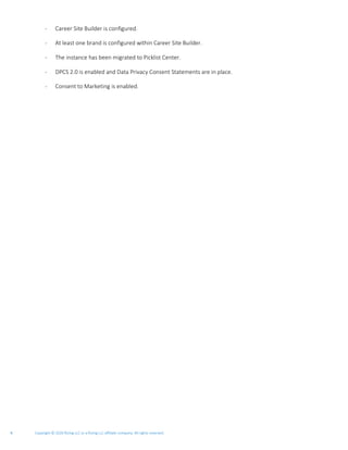 Copyright © 2020 Rizing LLC or a Rizing LLC affiliate company. All rights reserved.4
- Career Site Builder is configured.
- At least one brand is configured within Career Site Builder.
- The instance has been migrated to Picklist Center.
- DPCS 2.0 is enabled and Data Privacy Consent Statements are in place.
- Consent to Marketing is enabled.
 